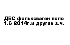 ДВС фольксваген поло 1.6 2014г.и другие з.ч.